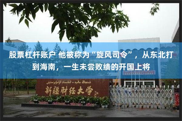 股票杠杆账户 他被称为“旋风司令”，从东北打到海南，一生未尝败绩的开国上将