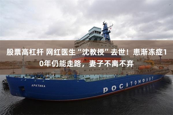 股票高杠杆 网红医生“沈教授”去世！患渐冻症10年仍能走路，妻子不离不弃