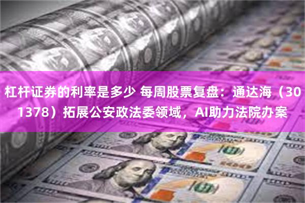 杠杆证券的利率是多少 每周股票复盘：通达海（301378）拓展公安政法委领域，AI助力法院办案