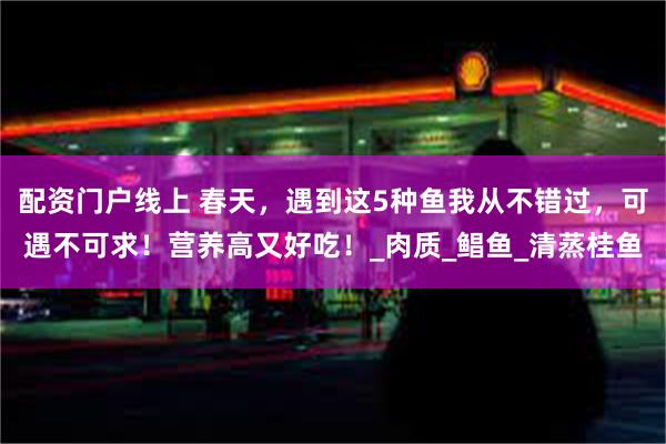 配资门户线上 春天，遇到这5种鱼我从不错过，可遇不可求！营养高又好吃！_肉质_鲳鱼_清蒸桂鱼