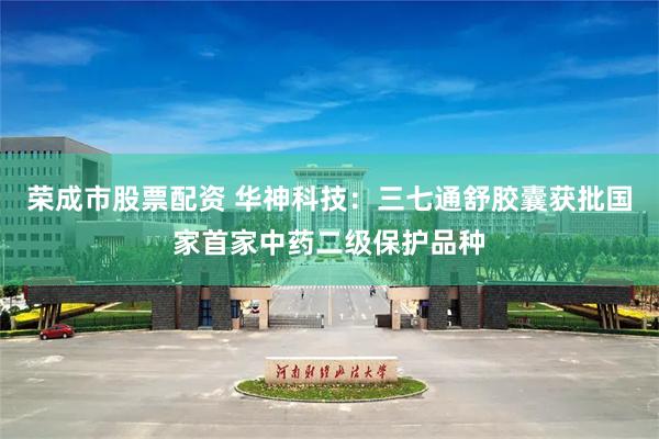 荣成市股票配资 华神科技：三七通舒胶囊获批国家首家中药二级保护品种