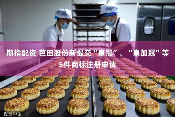 期指配资 芭田股份新提交“皇冠”、“皇加冠”等5件商标注册申请