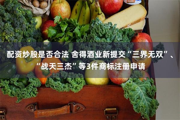 配资炒股是否合法 舍得酒业新提交“三界无双”、“战天三杰”等3件商标注册申请