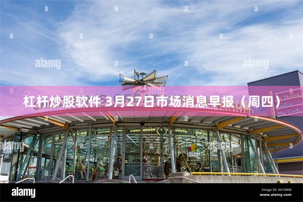 杠杆炒股软件 3月27日市场消息早报（周四）