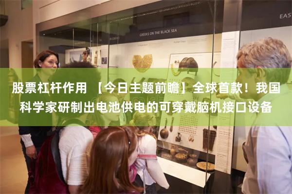股票杠杆作用 【今日主题前瞻】全球首款！我国科学家研制出电池供电的可穿戴脑机接口设备