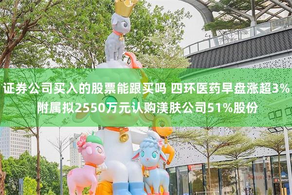 证券公司买入的股票能跟买吗 四环医药早盘涨超3% 附属拟2550万元认购渼肤公司51%股份
