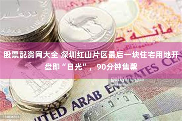 股票配资网大全 深圳红山片区最后一块住宅用地开盘即“日光”，90分钟售罄