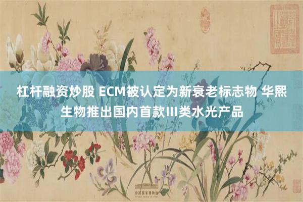 杠杆融资炒股 ECM被认定为新衰老标志物 华熙生物推出国内首款Ⅲ类水光产品