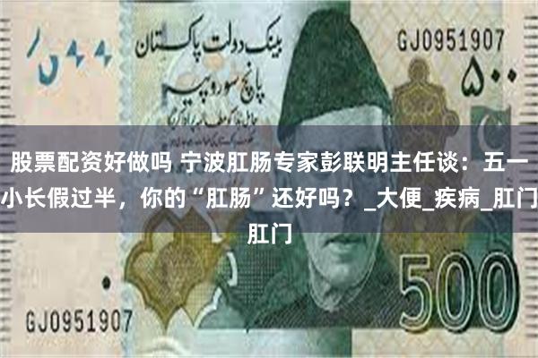 股票配资好做吗 宁波肛肠专家彭联明主任谈：五一小长假过半，你的“肛肠”还好吗？_大便_疾病_肛门