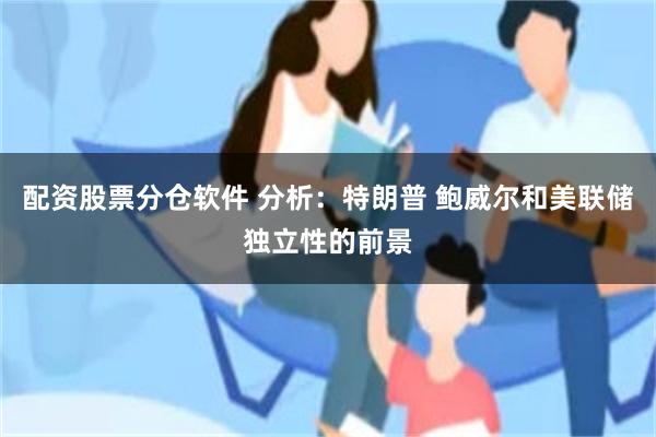 配资股票分仓软件 分析：特朗普 鲍威尔和美联储独立性的前景