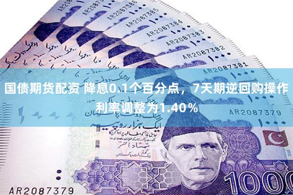 国债期货配资 降息0.1个百分点，7天期逆回购操作利率调整为1.40％