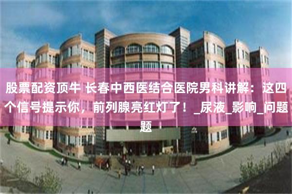 股票配资顶牛 长春中西医结合医院男科讲解：这四个信号提示你，前列腺亮红灯了！_尿液_影响_问题