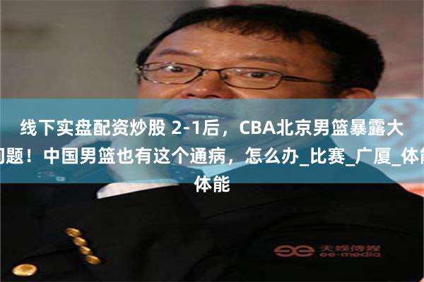 线下实盘配资炒股 2-1后，CBA北京男篮暴露大问题！中国男篮也有这个通病，怎么办_比赛_广厦_体能