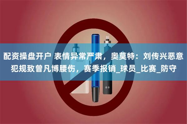 配资操盘开户 表情异常严肃，奥莫特：刘传兴恶意犯规致曾凡博腰伤，赛季报销_球员_比赛_防守