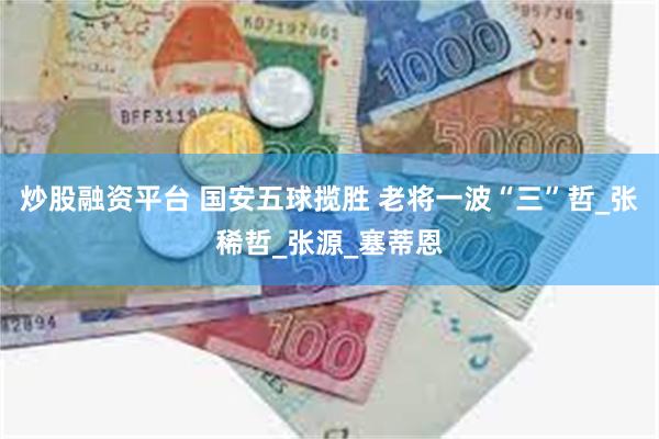 炒股融资平台 国安五球揽胜 老将一波“三”哲_张稀哲_张源_塞蒂恩