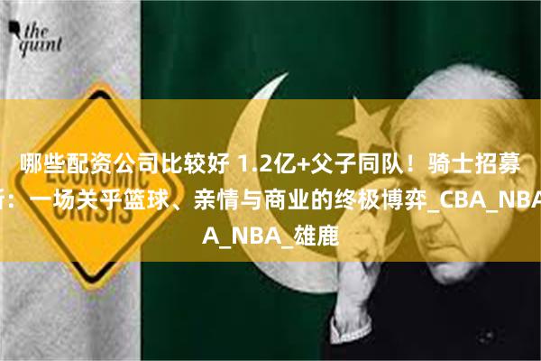 哪些配资公司比较好 1.2亿+父子同队！骑士招募詹姆斯：一场关乎篮球、亲情与商业的终极博弈_CBA_NBA_雄鹿