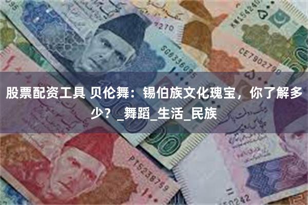 股票配资工具 贝伦舞：锡伯族文化瑰宝，你了解多少？_舞蹈_生活_民族