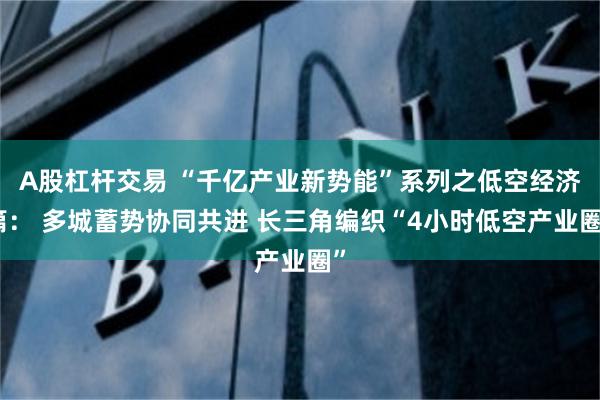 A股杠杆交易 “千亿产业新势能”系列之低空经济篇： 多城蓄势协同共进 长三角编织“4小时低空产业圈”