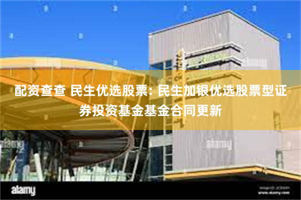配资查查 民生优选股票: 民生加银优选股票型证券投资基金基金合同更新