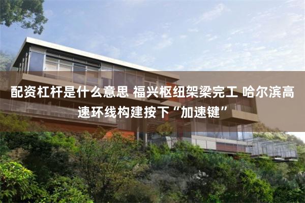 配资杠杆是什么意思 福兴枢纽架梁完工 哈尔滨高速环线构建按下“加速键”