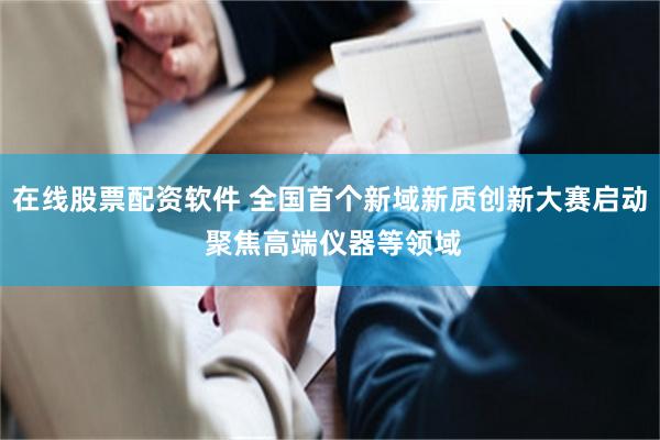 在线股票配资软件 全国首个新域新质创新大赛启动 聚焦高端仪器等领域