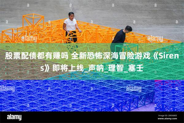 股票配债都有赚吗 全新恐怖深海冒险游戏《Sirens》即将上线_声呐_理智_塞壬