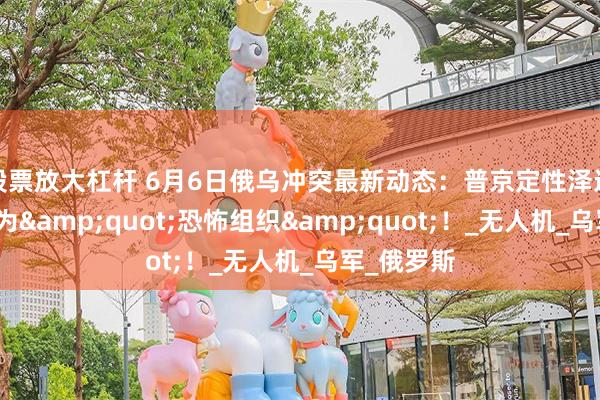 股票放大杠杆 6月6日俄乌冲突最新动态：普京定性泽连斯基政权为&quot;恐怖组织&quot;！_无人机_乌军_俄罗斯