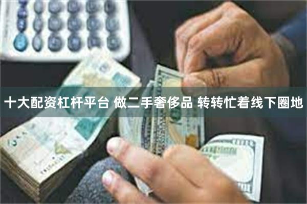 十大配资杠杆平台 做二手奢侈品 转转忙着线下圈地