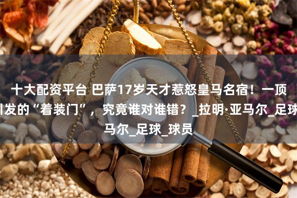 十大配资平台 巴萨17岁天才惹怒皇马名宿！一顶帽子引发的“着装门”，究竟谁对谁错？_拉明·亚马尔_足球_球员