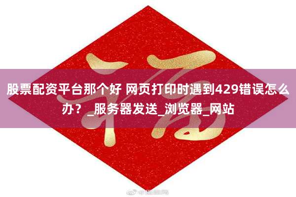股票配资平台那个好 网页打印时遇到429错误怎么办？_服务器发送_浏览器_网站