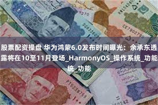 股票配资操盘 华为鸿蒙6.0发布时间曝光：余承东透露将在10至11月登场_HarmonyOS_操作系统_功能