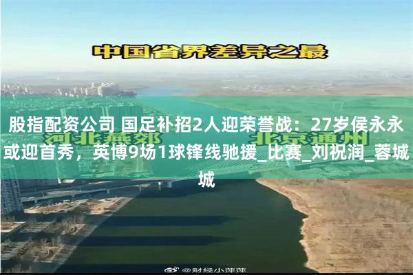 股指配资公司 国足补招2人迎荣誉战：27岁侯永永或迎首秀，英博9场1球锋线驰援_比赛_刘祝润_蓉城