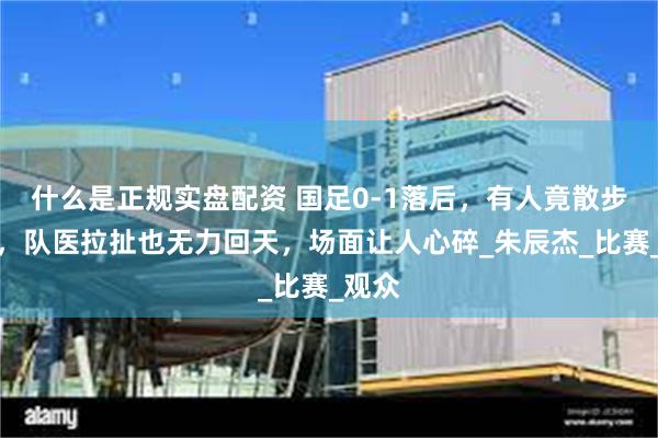 什么是正规实盘配资 国足0-1落后，有人竟散步离场，队医拉扯也无力回天，场面让人心碎_朱辰杰_比赛_观众