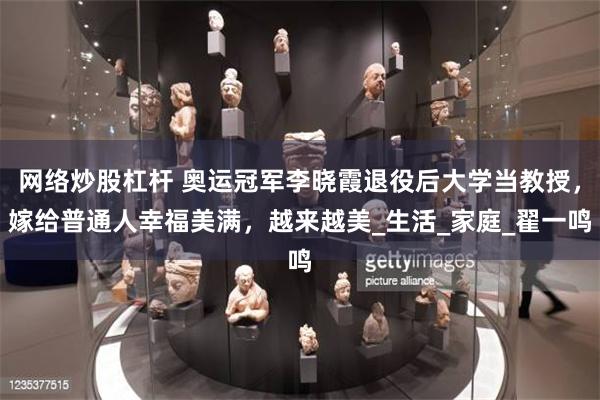 网络炒股杠杆 奥运冠军李晓霞退役后大学当教授，嫁给普通人幸福美满，越来越美_生活_家庭_翟一鸣