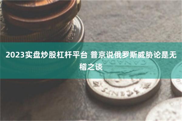 2023实盘炒股杠杆平台 普京说俄罗斯威胁论是无稽之谈