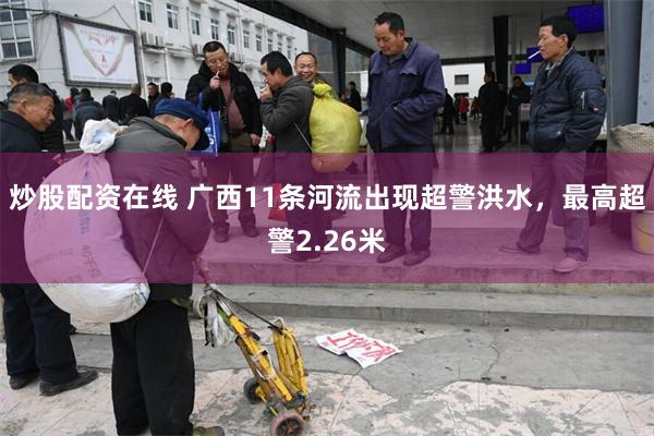炒股配资在线 广西11条河流出现超警洪水，最高超警2.26米