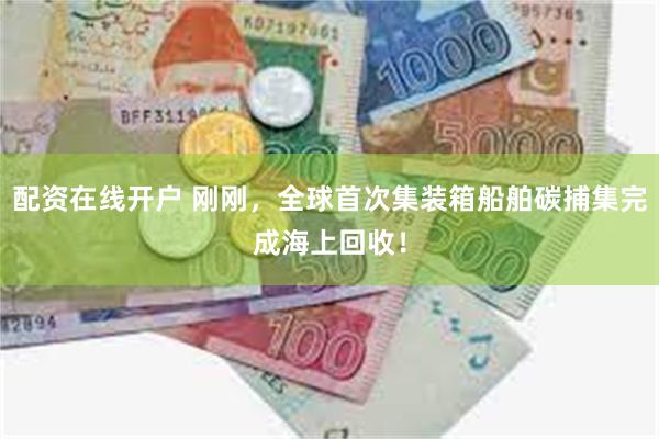 配资在线开户 刚刚，全球首次集装箱船舶碳捕集完成海上回收！