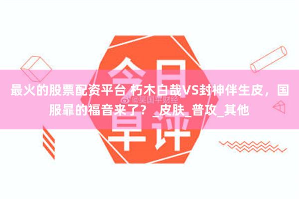 最火的股票配资平台 朽木白哉VS封神伴生皮，国服暃的福音来了？_皮肤_普攻_其他