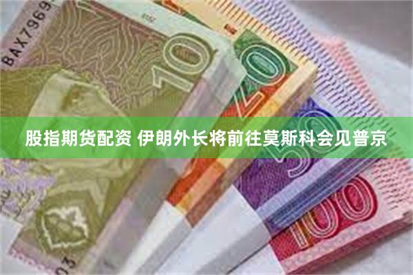 股指期货配资 伊朗外长将前往莫斯科会见普京