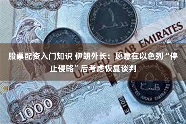 股票配资入门知识 伊朗外长：愿意在以色列“停止侵略”后考虑恢复谈判
