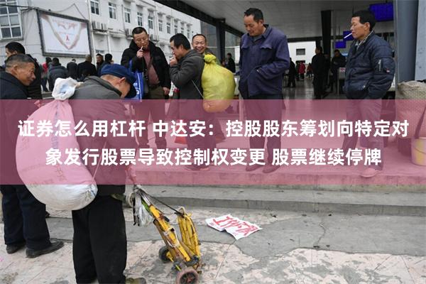 证券怎么用杠杆 中达安：控股股东筹划向特定对象发行股票导致控制权变更 股票继续停牌