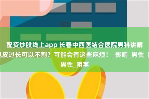 配资炒股线上app 长春中西医结合医院男科讲解：包皮过长可以不割？可能会有这些麻烦！_影响_男性_阴茎