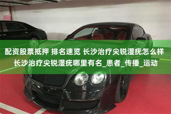 配资股票抵押 排名速览 长沙治疗尖锐湿疣怎么样 长沙治疗尖锐湿疣哪里有名_患者_传播_运动