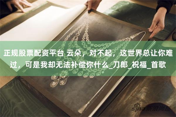 正规股票配资平台 云朵，对不起，这世界总让你难过，可是我却无法补偿你什么_刀郎_祝福_首歌