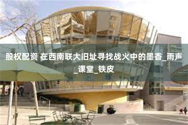 股权配资 在西南联大旧址寻找战火中的墨香_雨声_课堂_铁皮