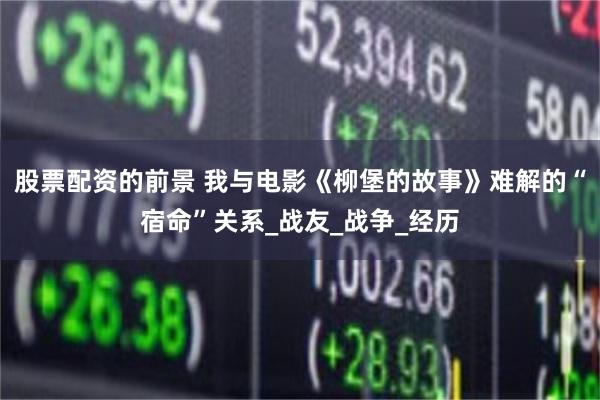 股票配资的前景 我与电影《柳堡的故事》难解的“宿命”关系_战友_战争_经历