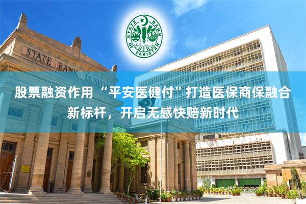 股票融资作用 “平安医健付”打造医保商保融合新标杆，开启无感快赔新时代