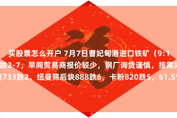 买股票怎么开户 7月7日曹妃甸港进口铁矿（9:15）主流品种市场价格下跌2-7，早间贸易商报价较少，钢厂询货谨慎，按需采购为主。目前PB粉733跌2，纽曼筛后块888跌6，卡粉820跌5，61.5%五矿标准粉723跌2。（对比前一工作日晚间价格；单位：元/湿吨）