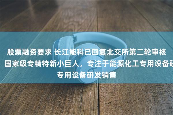 股票融资要求 长江能科已回复北交所第二轮审核问询函：国家级专精特新小巨人，专注于能源化工专用设备研发销售