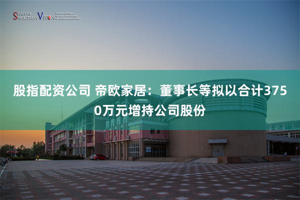 股指配资公司 帝欧家居：董事长等拟以合计3750万元增持公司股份